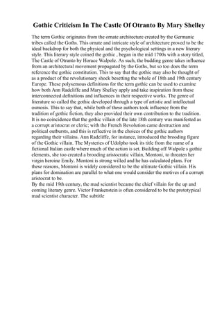 Gothic Criticism In The Castle Of Otranto By Mary Shelley
The term Gothic originates from the ornate architecture created by the Germanic
tribes called the Goths. This ornate and intricate style of architecture proved to be the
ideal backdrop for both the physical and the psychological settings in a new literary
style. This literary style coined the gothic , began in the mid 1700s with a story titled,
The Castle of Otranto by Horace Walpole. As such, the budding genre takes influence
from an architectural movement propagated by the Goths, but so too does the term
reference the gothic constitution. This to say that the gothic may also be thought of
as a product of the revolutionary shock besetting the whole of 18th and 19th century
Europe. These polysemous definitions for the term gothic can be used to examine
how both Ann Radcliffe and Mary Shelley apply and take inspiration from these
interconnected definitions and influences in their respective works. The genre of
literature so called the gothic developed through a type of artistic and intellectual
osmosis. This to say that, while both of these authors took influence from the
tradition of gothic fiction, they also provided their own contribution to the tradition.
It is no coincidence that the gothic villain of the late 18th century was manifested as
a corrupt aristocrat or cleric; with the French Revolution came destruction and
political outbursts, and this is reflective in the choices of the gothic authors
regarding their villains. Ann Radcliffe, for instance, introduced the brooding figure
of the Gothic villain. The Mysteries of Udolpho took its title from the name of a
fictional Italian castle where much of the action is set. Building off Walpole s gothic
elements, she too created a brooding aristocratic villain, Montoni, to threaten her
virgin heroine Emily. Montoni is strong willed and he has calculated plans. For
these reasons, Montoni is widely considered to be the ultimate Gothic villain. His
plans for domination are parallel to what one would consider the motives of a corrupt
aristocrat to be.
By the mid 19th century, the mad scientist became the chief villain for the up and
coming literary genre. Victor Frankenstein is often considered to be the prototypical
mad scientist character. The subtitle
 