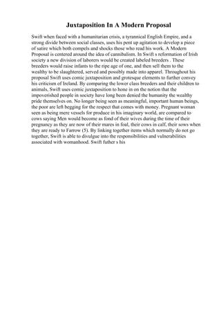 Juxtaposition In A Modern Proposal
Swift when faced with a humanitarian crisis, a tyrannical English Empire, and a
strong divide between social classes, uses his pent up agitation to develop a piece
of satire which both compels and shocks those who read his work. A Modern
Proposal is centered around the idea of cannibalism. In Swift s reformation of Irish
society a new division of laborers would be created labeled breeders . These
breeders would raise infants to the ripe age of one, and then sell them to the
wealthy to be slaughtered, served and possibly made into apparel. Throughout his
proposal Swift uses comic juxtaposition and grotesque elements to further convey
his criticism of Ireland. By comparing the lower class breeders and their children to
animals, Swift uses comic juxtaposition to hone in on the notion that the
impoverished people in society have long been denied the humanity the wealthy
pride themselves on. No longer being seen as meaningful, important human beings,
the poor are left begging for the respect that comes with money. Pregnant woman
seen as being mere vessels for produce in his imaginary world, are compared to
cows saying Men would become as fond of their wives during the time of their
pregnancy as they are now of their mares in foal, their cows in calf, their sows when
they are ready to Farrow (5). By linking together items which normally do not go
together, Swift is able to divulgue into the responsibilities and vulnerabilities
associated with womanhood. Swift futher s his
 