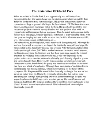The Restoration Of Glacial Park
When we arrived at Glacial Park, it was oppressively hot, and it stayed so
throughout the day. We were ushered into the visitor center where we met Dr. Tom
Simpson, the research field station ecologist. He gave an introductory lecture on
restoration ecology in general, alluding to the foundational UW Madison Arboretum
Project, and laying out challenges within the field. He specifically pointed to how
restoration projects can never be truly finished and how projects often work to
restore historical landscapes that are long gone. Then, he asked us to consider, in the
face of these challenges, whether ecological restoration is even worth the effort. With
that question hanging over our heads, we went into the field. Our task was two fold;
we... Show more content on Helpwriting.net ...
Our next activity, following lunch, was a nature walk through the park. Although the
sun beat down with a vengeance, we braved the heat in the name of knowledge. Dr.
Simpson led us to a beautifully restored oak savanna. After farmers had cleared the
landscape for agriculture, MCCD has worked to restore the area to an oak savanna,
the historic ecosystem. Dr. Simpson said that there were more oaks in the restored
area than the reference ecosystem probably had. I was very impressed by the
project as there were massive oaks and a relatively good diversity of prairie grasses
and shrubs beneath them. However, Dr. Simpson asked us what was wrong with
the restored system. Bewildered, the group was unable to answer him. He revealed
that there was a lack of small oaks. Although there were plenty of established trees,
the landscape was missing saplings, which is problematic for the future of this
ecosystem. Dr. Simpson said he would tell us later why he thought this was so, but,
as we ran out of time, Dr. Ohsowski eventually informed us that rodents were
preventing oak saplings from growing. Our walk continued through the park. We
stopped and examined different exotic invasive species, like multiflora rose and
European buckthorn. Dr. Simpson explained how multiflora rose was brought to the
United States to be used as erosion control. This harkened back to the original
dilemma he posed. If
 