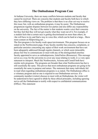 The Ombudsman Program Case
At Indiana University, there are many conflicts between students and faculty that
cannot be resolved. There are concerns that students and faculty both have to which
they have differing views on. The problem is that there is no clear cut way to resolve
this issue; but, with an ombudsman program, it may be easier. The Ombudsman
programcan regulate disputes between two parties and also differ any responsibility
on the university. The fact of the matter is that students wantto voice their concerns
but they feel that they will not get exactly what they want out of it. For example, if
a student feels that a certain race is getting discriminated on more than others, he
/she will have to try and find a way to voice this; which can be hard at a large... Show
more content on Helpwriting.net ...
The first program is for faculty work space/environment. This program focuses on as
stated on the Northwestern page, If any faculty member has concerns, complaints, or
particular anxieties concerning any aspect of their work environment that have not
been adequately addressed through regular channels, or which seem intractable,
please feel free to communicate or meet with any of the distinguished emeritus
faculty appointed to serve as ombudspersons, listed below (Resources). This message
serves as a way for the university to cover any issue relating to work; it s a very open
statement to interpret. Much like Northwestern, Arizona and Cornell both have
similar style programs. The programs are broader than what Northwestern has but is
still essentially the same. This proves that most ombudsman programs are going to be
essentially the same in purpose and nature. The statement that many individuals fail
to read when regarding ombudsman programs is as stated, The Ombudsman office is
a voluntary program and no one is required to use Ombudsman services. If a
community member (visitor) chooses to meet with an Ombudsman, the visitor will
be understood to have agreed to abide by these ethical principles, including agreeing
not to call the Ombudsman to testify with respect to confidential communications
(Office). This statement
 