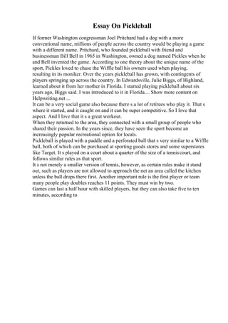 Essay On Pickleball
If former Washington congressman Joel Pritchard had a dog with a more
conventional name, millions of people across the country would be playing a game
with a different name. Pritchard, who founded pickleball with friend and
businessman Bill Bell in 1965 in Washington, owned a dog named Pickles when he
and Bell invented the game. According to one theory about the unique name of the
sport, Pickles loved to chase the Wiffle ball his owners used when playing,
resulting in its moniker. Over the years pickleball has grown, with contingents of
players springing up across the country. In Edwardsville, Julie Biggs, of Highland,
learned about it from her mother in Florida. I started playing pickleball about six
years ago, Biggs said. I was introduced to it in Florida.... Show more content on
Helpwriting.net ...
It can be a very social game also because there s a lot of retirees who play it. That s
where it started, and it caught on and it can be super competitive. So I love that
aspect. And I love that it s a great workout.
When they returned to the area, they connected with a small group of people who
shared their passion. In the years since, they have seen the sport become an
increasingly popular recreational option for locals.
Pickleball is played with a paddle and a perforated ball that s very similar to a Wiffle
ball, both of which can be purchased at sporting goods stores and some superstores
like Target. It s played on a court about a quarter of the size of a tenniscourt, and
follows similar rules as that sport.
It s not merely a smaller version of tennis, however, as certain rules make it stand
out, such as players are not allowed to approach the net an area called the kitchen
unless the ball drops there first. Another important rule is the first player or team
many people play doubles reaches 11 points. They must win by two.
Games can last a half hour with skilled players, but they can also take five to ten
minutes, according to
 
