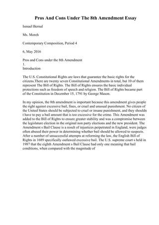 Pros And Cons Under The 8th Amendment Essay
Ismael Bernal
Ms. Moreh
Contemporary Composition, Period 4
6, May 2016
Pros and Cons under the 8th Amendment
1.
Introduction
The U.S. Constitutional Rights are laws that guarantee the basic rights for the
citizens.There are twenty seven Constitutional Amendments in total, but 10 of them
represent The Bill of Rights. The Bill of Rights ensures the basic individual
protections such as freedom of speech and religion. The Bill of Rights became part
of the Constitution in December 15, 1791 by George Mason.
In my opinion, the 8th amendment is important because this amendment gives people
the right against excessive bail, fines, or cruel and unusual punishment. No citizen of
the United States should be subjected to cruel or insane punishment, and they shouldn
t have to pay a bail amount that is too excessive for the crime. This Amendment was
added to the Bill of Rights to ensure greater stability and was a compromise between
the legislature election in the original non party elections and the new president. The
Amendment s Bail Clause is a result of injustices perpetrated in England, were judges
often abused their power in determining whether bail should be allowed to suspects.
After a number of unsuccessful attempts at reforming the law, the English Bill of
Rights in 1689 specifically outlawed excessive bail. The U.S. supreme court s held in
1987 that the eighth Amendment s Bail Clause had only one meaning that bail
conditions, when compared with the magnitude of
 