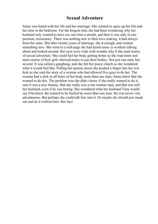 Sexual Adventure
Jenny was bored with her life and her marriage. She wanted to spice up her life and
her time in the bedroom. For the longest time she had been wondering why her
husband only wanted to have sex one time a month, and then it was only in one
position; missionary. There was nothing new to their love making, it had always
been the same. But after twenty years of marriage, she d enough, and wanted
something new. She went to a web page she had heard some co workers talking
about and looked around. Her eyes were wide with wonder why ll she read stories
of sexual adventure. She could feel her body getting hotter as she read more and
more stories of how girls allowed males to use their bodies. Not just one man, but
several. It was called a gangbang, and she felt her pussy clench as she wondered
what it would feel like. Pulling her panties down she pushed a finger into her wet
hole as she read the story of a woman who had allowed five guys to do her. The
woman had a dick in all holes of her body more than one time, Jenny knew that she
wanted to do this. The problem was she didn t know if she really wanted to do it,
sure it was a nice fantasy. But she really was a one woman man, and that was still
her husband, even if he was boring. She wondered what her husband Tony would
say if he knew she wanted to be fucked by more than one man. He was never very
adventurous. But perhaps she could talk him into it. Or maybe she should just sneak
out and do it without him. Her face
 