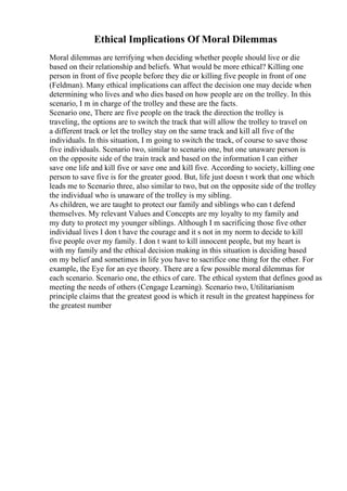 Ethical Implications Of Moral Dilemmas
Moral dilemmas are terrifying when deciding whether people should live or die
based on their relationship and beliefs. What would be more ethical? Killing one
person in front of five people before they die or killing five people in front of one
(Feldman). Many ethical implications can affect the decision one may decide when
determining who lives and who dies based on how people are on the trolley. In this
scenario, I m in charge of the trolley and these are the facts.
Scenario one, There are five people on the track the direction the trolley is
traveling, the options are to switch the track that will allow the trolley to travel on
a different track or let the trolley stay on the same track and kill all five of the
individuals. In this situation, I m going to switch the track, of course to save those
five individuals. Scenario two, similar to scenario one, but one unaware person is
on the opposite side of the train track and based on the information I can either
save one life and kill five or save one and kill five. According to society, killing one
person to save five is for the greater good. But, life just doesn t work that one which
leads me to Scenario three, also similar to two, but on the opposite side of the trolley
the individual who is unaware of the trolley is my sibling.
As children, we are taught to protect our family and siblings who can t defend
themselves. My relevant Values and Concepts are my loyalty to my family and
my duty to protect my younger siblings. Although I m sacrificing those five other
individual lives I don t have the courage and it s not in my norm to decide to kill
five people over my family. I don t want to kill innocent people, but my heart is
with my family and the ethical decision making in this situation is deciding based
on my belief and sometimes in life you have to sacrifice one thing for the other. For
example, the Eye for an eye theory. There are a few possible moral dilemmas for
each scenario. Scenario one, the ethics of care. The ethical system that defines good as
meeting the needs of others (Cengage Learning). Scenario two, Utilitarianism
principle claims that the greatest good is which it result in the greatest happiness for
the greatest number
 