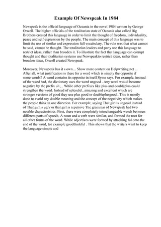 Example Of Newspeak In 1984
Newspeak is the official language of Oceania in the novel 1984 written by George
Orwell. The higher officials of the totalitarian state of Oceania also called Big
Brothers created this language in order to limit the thought of freedom, individuality,
peace and self expression by the people. The main concept of this language was to
limit the use of similar and expression full vocabulary. The rule was that what cannot
be said, cannot be thought. The totalitarian leaders and party use this language to
restrict ideas, rather than broaden it. To illustrate the fact that language can corrupt
thought and that totalitarian systems use Newspeakto restrict ideas, rather than
broaden ideas, Orwell created Newspeak.
Moreover, Newspeak has it s own ... Show more content on Helpwriting.net ...
After all, what justification is there for a word which is simply the opposite if
some words? A word contains its opposite in itself Syme says. For example, instead
of the word bad, the dictionary uses the word ungood . Any word would become
negative by the prefix un , . While other prefixes like plus and doubleplus could
strengthen the word. Instead of splendid , amazing and excellent which are
stronger versions of good they use plus good or doubleplusgood . This is mostly
done to avoid any double meaning and the concept of the negativity which makes
the people think in one direction. For example, saying That girl is ungood instead
of That girl is ugly or that girl is repulsive The grammar of Newspeak had two
notable characteristics. First, there were completely interchangeable words between
different parts of speech. A noun and a verb were similar, and formed the root for
all other forms of the word. While adjectives were formed by attaching ful onto the
end of the word, for example goodthinkful . This shows that the writers want to keep
the language simple and
 