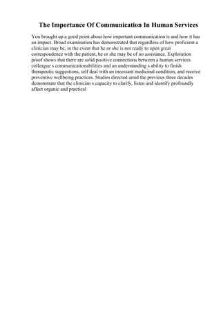 The Importance Of Communication In Human Services
You brought up a good point about how important communication is and how it has
an impact. Broad examination has demonstrated that regardless of how proficient a
clinician may be, in the event that he or she is not ready to open great
correspondence with the patient, he or she may be of no assistance. Exploration
proof shows that there are solid positive connections between a human services
colleague s communicationabilities and an understanding s ability to finish
therapeutic suggestions, self deal with an incessant medicinal condition, and receive
preventive wellbeing practices. Studies directed amid the previous three decades
demonstrate that the clinician s capacity to clarify, listen and identify profoundly
affect organic and practical
 
