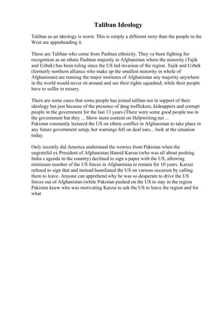Taliban Ideology
Taliban as an ideology is worst. This is simply a different story than the people in the
West are apprehending it.
These are Taliban who come from Pashtun ethnicity. They ve been fighting for
recognition as an ethnic Pashtun majority in Afghanistan where the minority (Tajik
and Uzbek) has been ruling since the US led invasion of the region. Tajik and Uzbek
(formerly northern alliance who make up the smallest minority in whole of
Afghanistan) are running the major institutes of Afghanistan any majority anywhere
in the world would never sit around and see their rights squashed; while their people
have to suffer in misery.
There are some cases that some people has joined taliban not in support of their
ideology but just because of the presence of drug traffickers, kidnappers and corrupt
people in the government for the last 13 years (There were some good people too in
the government but they ... Show more content on Helpwriting.net ...
Pakistan constantly lectured the US on ethnic conflict in Afghanistan to take place in
any future government setup, but warnings fell on deaf ears... look at the situation
today.
Only recently did America understand the worries from Pakistan when the
ungrateful ex President of Afghanistan Hamid Karzai (who was all about pushing
India s agenda in the country) declined to sign a paper with the US, allowing
minimum number of the US forces in Afghanistan to remain for 10 years. Karzai
refused to sign that and instead humiliated the US on various occasion by calling
them to leave. Anyone can apprehend why he was so desperate to drive the US
forces out of Afghanistan (while Pakistan pushed on the US to stay in the region
Pakistan knew who was motivating Karzai to ask the US to leave the region and for
what
 