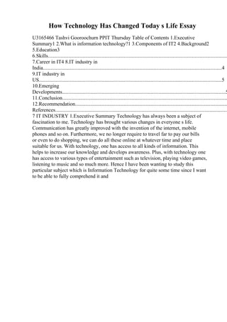 How Technology Has Changed Today s Life Essay
U3165466 Tashvi Gooroochurn PPIT Thursday Table of Contents 1.Executive
Summary1 2.What is information technology?1 3.Components of IT2 4.Background2
5.Education3
6.Skills............................................................................................................................................
7.Career in IT4 8.IT industry in
India...........................................................................................................................................4
9.IT industry in
US..............................................................................................................................................5
10.Emerging
Developments...............................................................................................................................5
11.Conclusion................................................................................................................................
12.Recommendation......................................................................................................................
References......................................................................................................................................
7 IT INDUSTRY 1.Executive Summary Technology has always been a subject of
fascination to me. Technology has brought various changes in everyone s life.
Communication has greatly improved with the invention of the internet, mobile
phones and so on. Furthermore, we no longer require to travel far to pay our bills
or even to do shopping, we can do all these online at whatever time and place
suitable for us. With technology, one has access to all kinds of information. This
helps to increase our knowledge and develops awareness. Plus, with technology one
has access to various types of entertainment such as television, playing video games,
listening to music and so much more. Hence I have been wanting to study this
particular subject which is Information Technology for quite some time since I want
to be able to fully comprehend it and
 