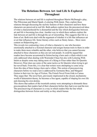 The Relations Between Art And Life Is Explored
Throughout
The relations between art and life is explored throughout Martin McDonagh s play,
The Pillowman and Muriel Spark s Loitering With Intent. They explore these
relations through discussing the stylistic features of their characters and how these
characters are perceived in real life. Both authors explore how the preconceived ideas
of what a charactershould be is dismantled and the line which distinguishes between
art and life is becoming less clear. Another way in which these authors explore the
link between art and life is through the act of storytelling. This suggests that life is a
form of art. Both texts deal with the argument of whether it is life that influences art
or art that influences life. Some literary critics such as Henry James... Show more
content on Helpwriting.net ...
This reveals two contrasting views of what a character is: one who becomes
emotionally attached to a fictional character and assigns human traits to them in order
to make them more relatable and the other, who believes that you cannot become
attached to these characters as they are not real people. It could be argued that
readers have become accustomed to fiction having a hero and a villain which is not
only addressed when dealing with Warrender Chase but also with Loitering With
Intent as despite some may taking more of a liking to Fleur rather than Sir Quentin.
However, Fleur does use some of the same tactics as Sir Quentin when trying to get
her novel back. From this, it is clear that writers were attempting to come away
from this idea of there being a hero and a villain. This notion of preconceiving
characters before we read a text is addressed by Germaine Bree, and Margaret
Guiton in their text An Age of Fiction: The French Novel From Gide to Camus.
They argue that: The novel hero, previously imprisoned in the closed, mechanistic
world of determinist theory, he becomes a free agent, capable of shaping his own life
and choosing his own destiny.
This shows that authors of the twentieth century were attempting to dismantle these
preconceptions that readers had of their characters before they had even read the text.
The preconceiving of characters is a way in which readers blur the line which
distinguishes between fiction and reality as they attach human
 