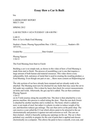 Essay How a Car Is Built
biu
LABORATORY REPORT
MECT 1364
SPRING 2012
LAB SECTION # 14214 TUESDAY 1:00 4:00 PM /
LAB #1
How A Car is Made Ford Mustang
Student s Name: Phuong NguyenDate Due: 1/26/12___________ Student s ID:
1071574_________
Graded By: __________________Date Graded: ______________
Phuong Nguyen
1/26/12
The Ford Mustang from Start to Finish
Building a car is no simple task, as shown in this video of how a Ford Mustang is
made from start to finish. The process of assembling a car is one that requires a
large amount of both human and material resources. This video shows every
subassembly, bolt, and piece of metal that is used in creating the resulting product, a
Ford Mustang. Even though one part or one ... Show more content on Helpwriting.net
...
The side sections of car have already been stamped and are already ready to be
attached. The Mustang must now be checked for any faults that may cause the car to
fail under any condition. This is done by lasers that check for correct measurements
on holes and welds. Afterwards, the gas cap lid is added. The car then continues
Phuong Nguyen
1/26/12
on its 9 mile journey along the assembly line. The door is then attached by a very
precise machine; this process is called setting the door . Then the rear deck fixture
is attached by another machine and is welded on. The hood, which is added on
next, is not made of steel, but rather it is plastic in order to reduce weight of the
car, and therefore reduces gas mileage. The cars then arrive at the paint shop. The
cars receive a coat called the E Coat which allows paint to be attracted to the car
electrostatically and protects it against rust and corrosion as well. The cars are
then clocked , which is basically sealing any openings on the car. The car is then
polished very carefully to prepare for the coat of paint that is applied and chosen
electronically on a computer. This allows the paint to have a smooth, even coat, and
 