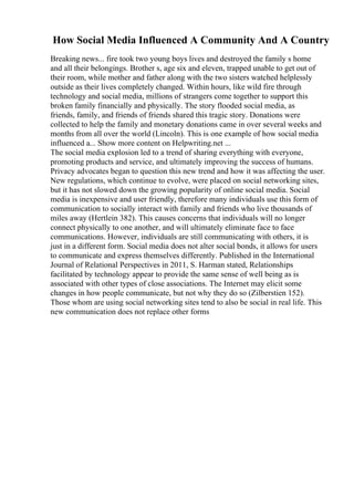 How Social Media Influenced A Community And A Country
Breaking news... fire took two young boys lives and destroyed the family s home
and all their belongings. Brother s, age six and eleven, trapped unable to get out of
their room, while mother and father along with the two sisters watched helplessly
outside as their lives completely changed. Within hours, like wild fire through
technology and social media, millions of strangers come together to support this
broken family financially and physically. The story flooded social media, as
friends, family, and friends of friends shared this tragic story. Donations were
collected to help the family and monetary donations came in over several weeks and
months from all over the world (Lincoln). This is one example of how social media
influenced a... Show more content on Helpwriting.net ...
The social media explosion led to a trend of sharing everything with everyone,
promoting products and service, and ultimately improving the success of humans.
Privacy advocates began to question this new trend and how it was affecting the user.
New regulations, which continue to evolve, were placed on social networking sites,
but it has not slowed down the growing popularity of online social media. Social
media is inexpensive and user friendly, therefore many individuals use this form of
communication to socially interact with family and friends who live thousands of
miles away (Hertlein 382). This causes concerns that individuals will no longer
connect physically to one another, and will ultimately eliminate face to face
communications. However, individuals are still communicating with others, it is
just in a different form. Social media does not alter social bonds, it allows for users
to communicate and express themselves differently. Published in the International
Journal of Relational Perspectives in 2011, S. Harman stated, Relationships
facilitated by technology appear to provide the same sense of well being as is
associated with other types of close associations. The Internet may elicit some
changes in how people communicate, but not why they do so (Zilberstien 152).
Those whom are using social networking sites tend to also be social in real life. This
new communication does not replace other forms
 