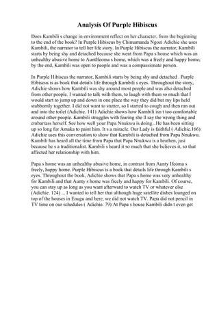 Analysis Of Purple Hibiscus
Does Kambili s change in environment reflect on her character, from the beginning
to the end of the book? In Purple Hibiscus by Chimamanda Ngozi Adichie she uses
Kambili, the narrator to tell her life story. In Purple Hibiscus the narrator, Kambili
starts by being shy and detached because she went from Papa s house which was an
unhealthy abusive home to AuntIfeoma s home, which was a freely and happy home;
by the end, Kambili was open to people and was a compassionate person.
In Purple Hibiscus the narrator, Kambili starts by being shy and detached . Purple
Hibiscus is as book that details life through Kambili s eyes. Throughout the story,
Adichie shows how Kambili was shy around most people and was also detached
from other people. I wanted to talk with them, to laugh with them so much that I
would start to jump up and down in one place the way they did but my lips held
stubbornly together. I did not want to stutter, so I started to cough and then ran out
and into the toilet (Adichie. 141) Adichie shows how Kambili isn t too comfortable
around other people. Kambili struggles with fearing she ll say the wrong thing and
embarrass herself. See how well your Papa Nnukwu is doing...He has been sitting
up so long for Amaka to paint him. It s a miracle. Our Lady is faithful ( Adichie.166)
Adichie uses this conversation to show that Kambili is detached from Papa Nnukwu.
Kambili has heard all the time from Papa that Papa Nnukwu is a heathen, just
because he s a traditionalist. Kambili s heard it so much that she believes it, so that
affected her relationship with him.
Papa s home was an unhealthy abusive home, in contrast from Aunty Ifeoma s
freely, happy home. Purple Hibiscus is a book that details life through Kambili s
eyes. Throughout the book, Adichie shows that Papa s home was very unhealthy
for Kambili and that Aunty s home was freely and happy for Kambili. Of course,
you can stay up as long as you want afterward to watch TV or whatever else
(Adichie. 124) ... I wanted to tell her that although huge satellite dishes lounged on
top of the houses in Enugu and here, we did not watch TV. Papa did not pencil in
TV time on our schedules ( Adichie. 79) At Papa s house Kambili didn t even get
 