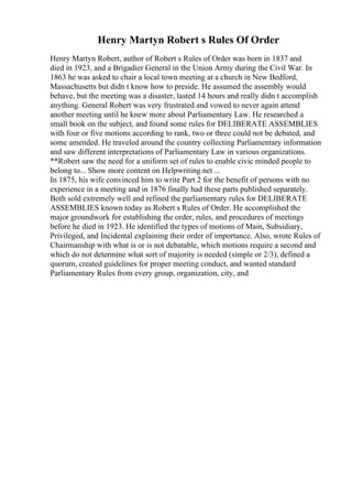Henry Martyn Robert s Rules Of Order
Henry Martyn Robert, author of Robert s Rules of Order was born in 1837 and
died in 1923, and a Brigadier General in the Union Army during the Civil War. In
1863 he was asked to chair a local town meeting at a church in New Bedford,
Massachusetts but didn t know how to preside. He assumed the assembly would
behave, but the meeting was a disaster, lasted 14 hours and really didn t accomplish
anything. General Robert was very frustrated and vowed to never again attend
another meeting until he knew more about Parliamentary Law. He researched a
small book on the subject, and found some rules for DELIBERATE ASSEMBLIES
with four or five motions according to rank, two or three could not be debated, and
some amended. He traveled around the country collecting Parliamentary information
and saw different interpretations of Parliamentary Law in various organizations.
**Robert saw the need for a uniform set of rules to enable civic minded people to
belong to... Show more content on Helpwriting.net ...
In 1875, his wife convinced him to write Part 2 for the benefit of persons with no
experience in a meeting and in 1876 finally had these parts published separately.
Both sold extremely well and refined the parliamentary rules for DELIBERATE
ASSEMBLIES known today as Robert s Rules of Order. He accomplished the
major groundwork for establishing the order, rules, and procedures of meetings
before he died in 1923. He identified the types of motions of Main, Subsidiary,
Privileged, and Incidental explaining their order of importance. Also, wrote Rules of
Chairmanship with what is or is not debatable, which motions require a second and
which do not determine what sort of majority is needed (simple or 2/3), defined a
quorum, created guidelines for proper meeting conduct, and wanted standard
Parliamentary Rules from every group, organization, city, and
 