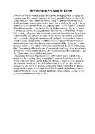 How Random Are Random Events
Just how random are random events? I was in the third grade when I watched my
grandma place diyas, small cup shaped oil lamps, around the house on Diwali, the
Hindu festival of lights. Because I was too young to light the matches myself, I
would watch my grandma ignite the fire on the matches to light the candles. As an
eight year old fascinated with the idea of pretty lights, I would watch as the flames
danced in random directions, intrigued by the flickering images they were capable
of producing. Surely, I thought, there must be some way to predict their motion?
This curiosity only gained momentum as I grew older. I would turn on the sink tap
and observe the flow of water. I would observe that not only did the shape of the
water continually change with varying streaks and peaks in the outflow, but there
would be subtle changes in the sound that would take place without intervention. It
was amusing and interesting. During summer vacation, while playing soccer in the
garage, I would see rays of light shyly sneaking in through the cracks of the garage
door. These rays would reveal a host of dust particles randomly racing to reach their
destinations. What is the force behind all of this randomness? In science class, I get
the... Show more content on Helpwriting.net ...
I have played thousands of games of chess and yet, I am unable to predict the
outcome at the beginning of any human played game. Although there may be a
strong correlation, I have learned that past performance does not always guarantee
future results. In addition, I have learned the importance of every piece in the
game, not to take pieces for granted, and never to be too comfortable. By playing
numerous chess games, I have contemplated that my outlook on chess games is a
metaphor for my life where I value all people and I am constantly looking for ways
to improve processes and mitigate the
 