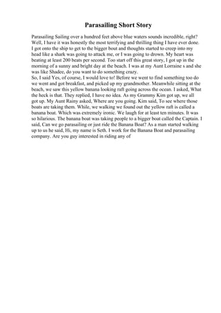 Parasailing Short Story
Parasailing Sailing over a hundred feet above blue waters sounds incredible, right?
Well, I have it was honestly the most terrifying and thrilling thing I have ever done.
I got onto the ship to get to the bigger bout and thoughts started to creep into my
head like a shark was going to attack me, or I was going to drown. My heart was
beating at least 200 beats per second. Too start off this great story, I got up in the
morning of a sunny and bright day at the beach. I was at my Aunt Lorraine s and she
was like Shadee, do you want to do something crazy.
So, I said Yes, of course, I would love to! Before we went to find something too do
we went and got breakfast, and picked up my grandmother. Meanwhile sitting at the
beach, we saw this yellow banana looking raft going across the ocean. I asked, What
the heck is that. They replied, I have no idea. As my Grammy Kim got up, we all
got up. My Aunt Rainy asked, Where are you going. Kim said, To see where those
boats are taking them. While, we walking we found out the yellow raft is called a
banana boat. Which was extremely ironic. We laugh for at least ten minutes. It was
so hilarious. The banana boat was taking people to a bigger boat called the Captain. I
said, Can we go parasailing or just ride the Banana Boat? As a man started walking
up to us he said, Hi, my name is Seth. I work for the Banana Boat and parasailing
company. Are you guy interested in riding any of
 