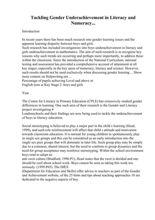 Tackling Gender Underachievement in Literacy and
Numeracy...
Introduction
In recent years there has been much research into gender learning issues and the
apparent learning disparity between boys and girls.
Such research has included investigations into boys underachievement in literacy and
girls underachievement in mathematics. The aim of such research is to recognise key
reasons why such trends are occurring and perhaps more importantly, to address these
within the classroom. Since the introduction of the National Curriculum, national
testing and assessment has provided a comprehensive account of attainment at all
key stages, especially in the key areas of numeracy, literacy and science. However,
such results should not be used exclusively when discussing gender learning ... Show
more content on Helpwriting.net ...
Percentage of pupils achieving Level and above in
English tests at Key Stage 2: boys and girls
Year
The Centre for Literacy in Primary Education (CPLE) has extensively studied gender
differences in learning. One such area of their research is the Gender and Literacy
project investigating 4
Londonschools and their findings are now being used to tackle the underachievement
of boys in literacy education.
Social stereotyping is believed to play a major part in the child s learning (Head,
1999), and such role reinforcement will affect that child s attitude and motivation
towards classroom education. It is normal for young children to spontaneously play
in single sex groups and this can be considered as an early introduction into the
single sex peer groups that will dominate in later life. Such group play may be simply
due to a common, shared interest, but the need to conform to group dynamics and the
need for group acceptance may reinforce stereotyping. Within the school environment
boys tend to adopt an
anti swot culture (Bradford, 1996:P1), Head states that the swot is derided and one
should be cool about school work. Boys cannot be seen as taking this work too
seriously. (1999:P65). The DfES
(Department for Education and Skills) offer advice to teachers as part of the Gender
and Achievement website, of the 25 hints and tips about teaching approaches 18 are
dedicated to the negative aspects of boy
 