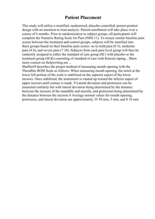 Patient Placement
This study will utilize a stratified, randomized, placebo controlled, pretest posttest
design with an intention to treat analysis. Patient enrollment will take place over a
course of 6 months. Prior to randomization to subject groups, all participants will
complete the Numeric Rating Scale for Pain (NRS 11). To ensure similar baseline pain
scores between the treatment and control groups, subjects will be stratified into
three groups based on their baseline pain scores: no to mild pain (0 3), moderate
pain (4 6), and severe pain (7 10). Subjects from each pain level group will then be
randomly assigned to either the standard of care group (SC) with placebo or the
treatment group (SCK) consisting of standard of care with Kinesio taping... Show
more content on Helpwriting.net ...
Shaffner9 describes the proper method of measuring mouth opening with the
TheraBite ROM Scale as follows: When measuring mouth opening, the notch at the
lower left portion of the scale is stabilized on the superior aspect of the lower
incisors. Once stabilized, the instrument is rotated up toward the inferior aspect of
upper incisors until contact is made. 9 Lateral deviation and protrusion can be
measured similarly but with lateral deviation being determined by the distance
between the incisors of the mandible and maxilla, and protrusion being determined by
the distance between the incisors.9 Average normal values for mouth opening,
protrusion, and lateral deviation are approximately 35 50 mm, 5 mm, and 8 10 mm
 