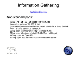 Information Gathering
                        Application Discovery


Non-standard ports:
  nmap –P0 –sT –sV –p1-65535 192.168.1.100
  Interesting ports on 192.168.1.100:
  (The 65527 ports scanned but not shown below are in state: closed)
  PORT STATE SERVICE VERSION
  22/tcp open ssh OpenSSH 3.5p1 (protocol 1.99)
  80/tcp open http Apache httpd 2.0.40 ((Red Hat Linux))
  443/tcp open ssl OpenSSL
  901/tcp open http Samba SWAT administration server
 