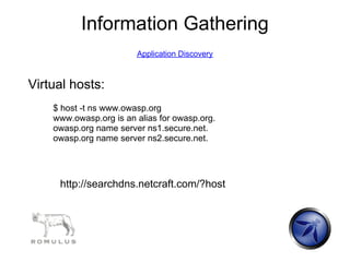 Information Gathering
                        Application Discovery



Virtual hosts:
    $ host -t ns www.owasp.org
    www.owasp.org is an alias for owasp.org.
    owasp.org name server ns1.secure.net.
    owasp.org name server ns2.secure.net.




     http://searchdns.netcraft.com/?host
 