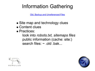 Information Gathering
       Old, Backup and Unreferenced Files



Site map and technology clues
Content clues
Practices:
  look into robots.txt, sitemaps files
  public information (cache: site:)
  search files: ~ .old .bak...
 