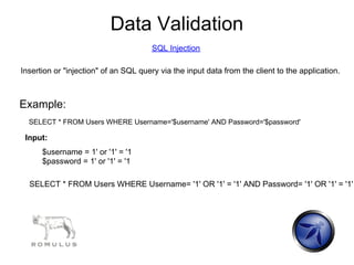 Data Validation
                                       SQL Injection

Insertion or "injection" of an SQL query via the input data from the client to the application.



Example:
  SELECT * FROM Users WHERE Username='$username' AND Password='$password'

 Input:
      $username = 1' or '1' = '1
      $password = 1' or '1' = '1

  SELECT * FROM Users WHERE Username= '1' OR '1' = '1' AND Password= '1' OR '1' = '1'
 