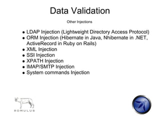 Data Validation
                 Other Injections

LDAP Injection (Lightweight Directory Access Protocol)
ORM Injection (Hibernate in Java, Nhibernate in .NET,
ActiveRecord in Ruby on Rails)
XML Injection
SSI Injection
XPATH Injection
IMAP/SMTP Injection
System commands Injection
 