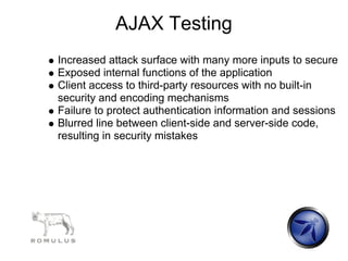 AJAX Testing
Increased attack surface with many more inputs to secure
Exposed internal functions of the application
Client access to third-party resources with no built-in
security and encoding mechanisms
Failure to protect authentication information and sessions
Blurred line between client-side and server-side code,
resulting in security mistakes
 
