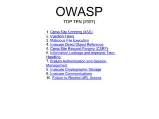 OWASP
          TOP TEN (2007)

1. Cross Site Scripting (XSS)
2. Injection Flaws
3. Malicious File Execution
4. Insecure Direct Object Reference
5. Cross Site Request Forgery (CSRF)
6. Information Leakage and Improper Error
Handling
7. Broken Authentication and Session
Management
8. Insecure Cryptographic Storage
9. Insecure Communications
10. Failure to Restrict URL Access
 