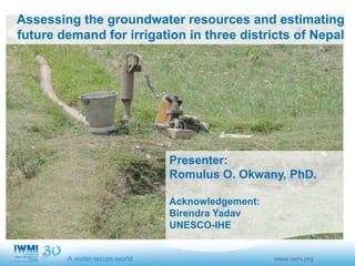 Assessing the groundwater resources and estimating
future demand for irrigation in three districts of Nepal
Presenter:
Romulus O. Okwany, PhD.
Acknowledgement:
Birendra Yadav
UNESCO-IHE
 