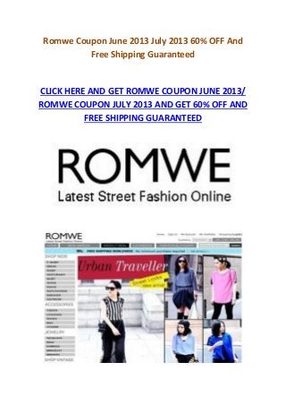 Romwe Coupon June 2013 July 2013 60% OFF And
Free Shipping Guaranteed
CLICK HERE AND GET ROMWE COUPON JUNE 2013/
ROMWE COUPON JULY 2013 AND GET 60% OFF AND
FREE SHIPPING GUARANTEED
 