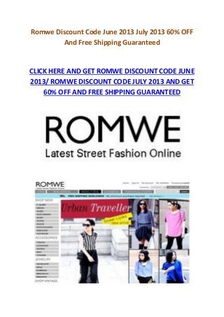 Romwe Discount Code June 2013 July 2013 60% OFF
And Free Shipping Guaranteed
CLICK HERE AND GET ROMWE DISCOUNT CODE JUNE
2013/ ROMWE DISCOUNT CODE JULY 2013 AND GET
60% OFF AND FREE SHIPPING GUARANTEED
 