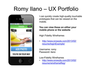 Romy Ilano – UX Portfolio
         I can quickly create high-quality touchable
         prototypes that can be viewed on the
         mobile.

         You can view these on either your
         mobile phone or the website

         High Fidelity Wireframes

         •  http://www.snowyla.com/2013/02/
            resume/loginExample/

         Username: romy
         Password: ilano

         Low-Fidelity Wireframes
         •  http://www.snowyla.com/2013/02/
            resume/wireframeReg/
 