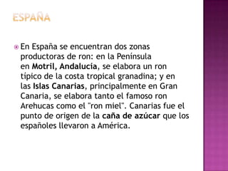 EspañaEn España se encuentran dos zonas productoras de ron: en la Península en Motril, Andalucía, se elabora un ron típico de la costa tropical granadina; y en las Islas Canarias, principalmente en Gran Canaria, se elabora tanto el famoso ron Arehucas como el "ron miel". Canarias fue el punto de origen de la caña de azúcar que los españoles llevaron a América.