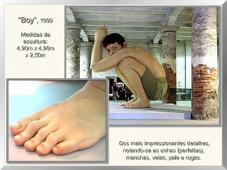 “Boy”, 1999
Medidas da
escultura:
4,90m x 4,90m
x 2,50m

Dos mais impressionantes detalhes,
notando-se as unhas (perfeitas),
manchas, veias, pele e rugas.

 