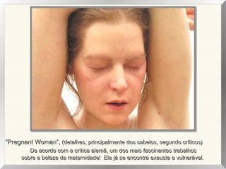 “Pregnant Woman”, (detalhes, principalmente dos cabelos, segundo críticos)
De acordo com a crítica alemã, um dos mais fascinantes trabalhos
sobre a beleza da maternidade! Ela já se encontra exausta e vulnerável.

 