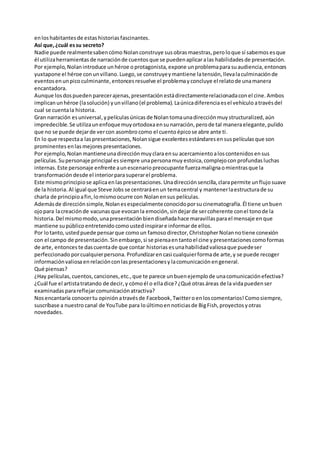 en los habitantes de estas historias fascinantes. 
Así que, ¿cuál es su secreto? 
Nadie puede realmente saben cómo Nolan construye sus obras maestras, pero lo que sí sabemos es que 
él utiliza herramientas de narración de cuentos que se pueden aplicar a las habilidades de presentación. 
Por ejemplo, Nolan introduce un héroe o protagonista, expone un problema para su audiencia, entonces 
yuxtapone el héroe con un villano. Luego, se construye y mantiene la tensión, lleva la culminación de 
eventos en un pico culminante, entonces resuelve el problema y concluye el relato de una manera 
encantadora. 
Aunque los dos pueden parecer ajenas, presentación está directamente relacionada con el cine. Ambos 
implican un héroe (la solución) y un villano (el problema). La única diferencia es el vehículo a través del 
cual se cuenta la historia. 
Gran narración es universal, y películas únicas de Nolan toma una dirección muy structuralized, aún 
impredecible. Se utiliza un enfoque muy ortodoxa en su narración, pero de tal manera elegante, pulido 
que no se puede dejar de ver con asombro como el cuento épico se abre ante ti. 
En lo que respecta a las presentaciones, Nolan sigue excelentes estándares en sus películas que son 
prominentes en las mejores presentaciones. 
Por ejemplo, Nolan mantiene una dirección muy clara en su acercamiento a los contenidos en sus 
películas. Su personaje principal es siempre una persona muy estoica, complejo con profundas luchas 
internas. Este personaje enfrente a un escenario preocupante fuerza maligna o mientras que la 
transformación desde el interior para superar el problema. 
Este mismo principio se aplica en las presentaciones. Una dirección sencilla, clara permite un flujo suave 
de la historia. Al igual que Steve Jobs se centrará en un tema central y mantener la estructura de su 
charla de principio a fin, lo mismo ocurre con Nolan en sus películas. 
Además de dirección simple, Nolan es especialmente conocido por su cinematografía. Él tiene un buen 
ojo para la creación de vacunas que evocan la emoción, sin dejar de ser coherente con el tono de la 
historia. Del mismo modo, una presentación bien diseñada hace maravillas para el mensaje en que 
mantiene su público entretenido como usted inspirar e informar de ellos. 
Por lo tanto, usted puede pensar que como un famoso director, Christopher Nolan no tiene conexión 
con el campo de presentación. Sin embargo, si se piensa en tanto el cine y presentaciones como formas 
de arte, entonces te das cuenta de que contar historias es una habilidad valiosa que puede ser 
perfeccionado por cualquier persona. Profundizar en casi cualquier forma de arte, y se puede recoger 
información valiosa en relación con las presentaciones y la comunicación en general. 
Qué piensas? 
¿Hay películas, cuentos, canciones, etc., que te parece un buen ejemplo de una comunicación efectiva? 
¿Cuál fue el artista tratando de decir, y cómo él o ella dice? ¿Qué otras áreas de la vida pueden ser 
examinadas para reflejar comunicación atractiva? 
Nos encantaría conocer tu opinión a través de Facebook, Twitter o en los comentarios! Como siempre, 
suscríbase a nuestro canal de YouTube para lo último en noticias de Big Fish, proyectos y otras 
novedades. 
