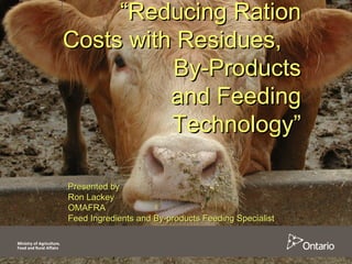 ““Reducing RationReducing Ration
Costs with Residues,Costs with Residues,
By-ProductsBy-Products
and Feedingand Feeding
Technology”Technology”
Presented byPresented by
Ron LackeyRon Lackey
OMAFRAOMAFRA
Feed Ingredients and By-products Feeding SpecialistFeed Ingredients and By-products Feeding Specialist
 