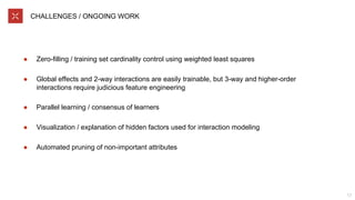 CHALLENGES / ONGOING WORK
● Zero-filling / training set cardinality control using weighted least squares
● Global effects and 2-way interactions are easily trainable, but 3-way and higher-order
interactions require judicious feature engineering
● Parallel learning / consensus of learners
● Visualization / explanation of hidden factors used for interaction modeling
● Automated pruning of non-important attributes
17
 