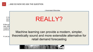 …AND SO NOW WE ASK THE QUESTION
7
A Last year’s sales
B Manual partitioning of
data, different TS
models for different
partitions
C Croston’s for sparse
demand, Winters for
dense
D Forecast at different
hierarchical levels,
spread down
J Automated if/then/else
assignment of different TS
algorithms
...
N Have user manually
map a new SKU to an
existing one
...
O Have user manually
inject local market
knowledge
L Linear regression for
promo
Alarm Clock: Demand
forecasts. But are they
really “simple”?
REALLY?
Machine learning can provide a modern, simpler,
theoretically sound and more extensible alternative for
retail demand forecasting
 