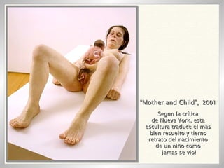 “ Mother and Child”,   2001 Segun la crítica de Nueva York, esta escultura traduce el mas bien resuelto y tierno retrato del nacimiento de un niño como jamas se vio! 