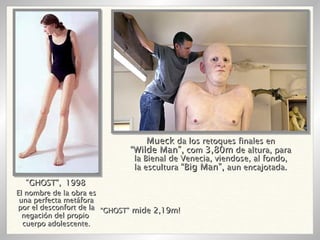 El nombre de la obra es una perfecta metáfora por el desconfort de la negación del propio  cuerpo adolescente. “ GHOST”,   1998 “ GHOST”  mide 2,19m! Mueck  da los retoques finales en “ Wilde Man”,  com  3,80m  de altura, para la Bienal de Venecia, viendose, al fondo, la escultura  “Big Man”,  aun encajotada. 