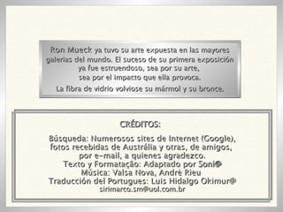Búsqueda: Numerosos sites de Internet (Google), fotos recebidas de Austrália y otras, de amigos,  por e-mail, a quienes agradezco. Texto y Formatação: Adaptado por  Soni@ Música: Valsa Nova, Andrè Rieu  Traducción del Portugues: Luis Hidalgo Okimur@ [email_address] Ron Mueck  ya tuvo su arte expuesta en las mayores galerias del mundo. El suceso de su primera exposición ya fue estruendoso, sea por su arte,  sea por el impacto que ella provoca. La fibra de vidrio volviose su mármol y su bronce. CRÉDITOS: 