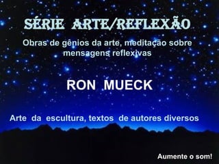 SÉRIE  ARTE/REFLEXÃO Obras de gênios da arte, meditação sobre mensagens reflexivas RON  MUECK Arte  da  escultura, textos  de autores diversos Aumente o som! 