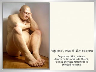 “ Big Man”,  1998 ( 1,83m  de altura) Segun la crítica, este es, dentro de las obras de Mueck, el mas perfecto retrato de la soledad humana! 