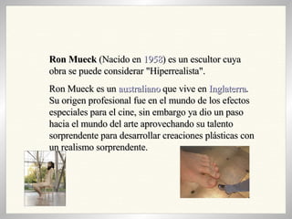 Ron Mueck  (Nacido en  1958 ) es un escultor cuya obra se puede considerar "Hiperrealista". Ron Mueck es un  australiano  que vive en  Inglaterra . Su origen profesional fue en el mundo de los efectos especiales para el cine, sin embargo ya dio un paso hacia el mundo del arte aprovechando su talento sorprendente para desarrollar creaciones plásticas con un realismo sorprendente. 