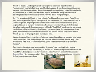 Mueck se mudó a Londres para establecer su propia compañía, creando utilería y “animatronics” para la industria de la publicidad. A pesar de ser altamente detallados sus trabajos, eran diseñados para ser fotografiados desde un ángulo muy específico, ocultando así el desorden de la obra vista desde otro ángulo. Mueck con más y más frecuencia deseaba producir esculturas que se vieran perfectas desde cualquier ángulo. En 1996 Mueck cambió hacia el “arte refinado” colaborando con su suegra Paula Rego, para producir pequeñas figuras como parte de una escena que ella estaba mostrando en la Galería Hayward. Rego lo presentó con Charles Saatchi quien inmediatamente quedó sorprendido con su trabajo y comenzó a coleccionar y solicitar trabajos. Esto lo dirigió hacia la creación que le formó un nombre a Mueck, “Dead Dad” (papá muerto) que es una escalofriante e hiperrealista obra de silicona y otros materiales, del cuerpo muerto de su padre, reducido aproximadamente a dos tercios del tamaño natural. Es la única obra de Mueck que usa su propio pelo para el producto final. Las esculturas de Mueck reproducen fielmente los detalles del cuerpo humano, pero juega con la escala para crear imágenes que nos sacuden. Su obra de cinco metros “Boy”, fue mostrada en 1999 en el “Millenium Dome” y más tarde se exhibió en la “Biennale de Venecia”. Éste escultor formó parte de la exposición “Sensation” que causó polémica y otras reacciones extremas entre los críticos y el público. La pieza que expuso en esa ocasión era “Dead Dad”. Esa exposición incluyó también a otros “nuevos” artistas británicos como  Damien Hirst  y los hermanos Jake y Dinos Chapman, que llevan su quehacer a extremos definitivamente estremecedores. 