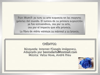 Búsqueda: Internet (Google imágenes), Adaptado por  [email_address] Música: Valsa Nova, Andrè Rieu  Ron Mueck  ya tuvo su arte expuesta en las mayores galerias del mundo. El suceso de su primera exposición ya fue estruendoso, sea por su arte,  sea por el impacto que ella provoca. La fibra de vidrio volviose su mármol y su bronce. CRÉDITOS: 